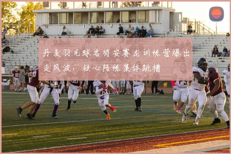 丹麦羽毛球名将安赛龙训练营爆出走风波，核心陪练集体跳槽